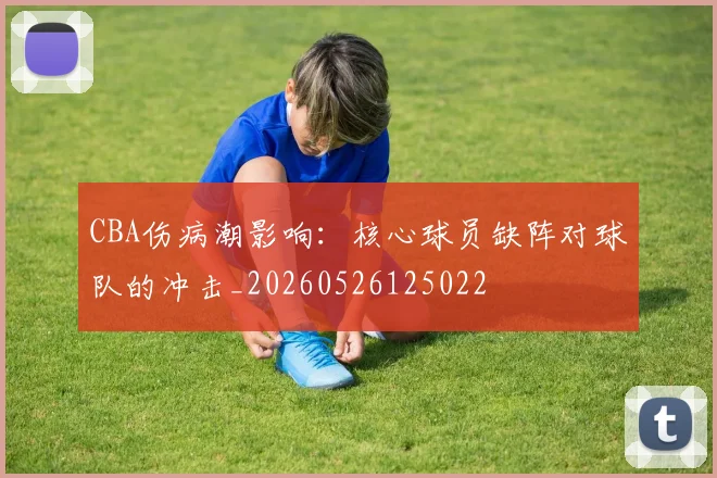 CBA伤病潮影响：核心球员缺阵对球队的冲击_20260526125022